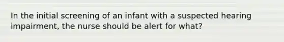 In the initial screening of an infant with a suspected hearing impairment, the nurse should be alert for what?