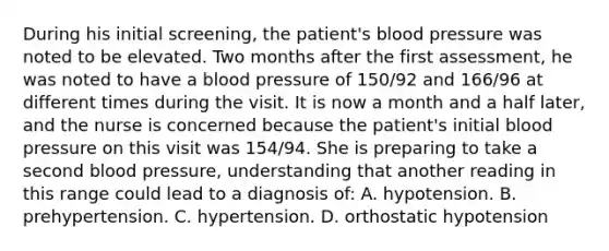 During his initial screening, the patient's blood pressure was noted to be elevated. Two months after the first assessment, he was noted to have a blood pressure of 150/92 and 166/96 at different times during the visit. It is now a month and a half later, and the nurse is concerned because the patient's initial blood pressure on this visit was 154/94. She is preparing to take a second blood pressure, understanding that another reading in this range could lead to a diagnosis of: A. hypotension. B. prehypertension. C. hypertension. D. orthostatic hypotension