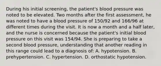 During his initial screening, the patient's blood pressure was noted to be elevated. Two months after the first assessment, he was noted to have a blood pressure of 150/92 and 166/96 at different times during the visit. It is now a month and a half later, and the nurse is concerned because the patient's initial blood pressure on this visit was 154/94. She is preparing to take a second blood pressure, understanding that another reading in this range could lead to a diagnosis of:​​ A. hypotension.​ B. prehypertension.​ C. hypertension.​ D. orthostatic hypotension.​