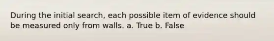 During the initial search, each possible item of evidence should be measured only from walls. a. True b. False