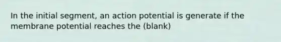 In the initial segment, an action potential is generate if the membrane potential reaches the (blank)