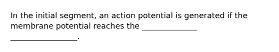 In the initial segment, an action potential is generated if the membrane potential reaches the ______________ _________________.