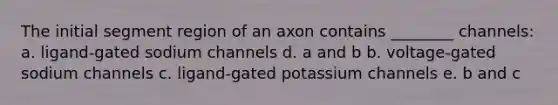 The initial segment region of an axon contains ________ channels: a. ligand-gated sodium channels d. a and b b. voltage-gated sodium channels c. ligand-gated potassium channels e. b and c