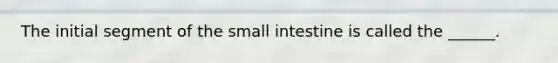 The initial segment of <a href='https://www.questionai.com/knowledge/kt623fh5xn-the-small-intestine' class='anchor-knowledge'>the small intestine</a> is called the ______.