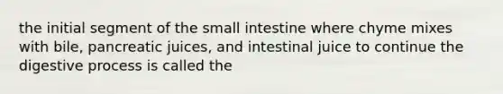 the initial segment of the small intestine where chyme mixes with bile, pancreatic juices, and intestinal juice to continue the digestive process is called the