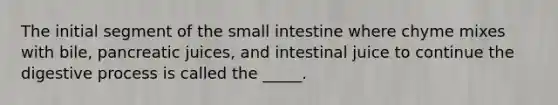 The initial segment of the small intestine where chyme mixes with bile, pancreatic juices, and intestinal juice to continue the digestive process is called the _____.