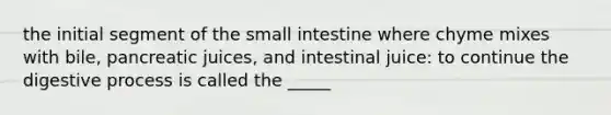 the initial segment of the small intestine where chyme mixes with bile, pancreatic juices, and intestinal juice: to continue the digestive process is called the _____