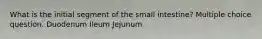 What is the initial segment of the small intestine? Multiple choice question. Duodenum Ileum Jejunum