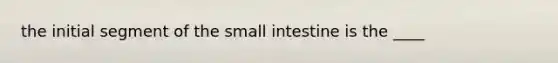 the initial segment of the small intestine is the ____