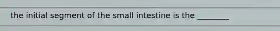 the initial segment of the small intestine is the ________