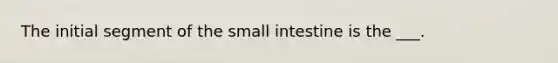 The initial segment of the small intestine is the ___.