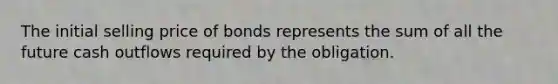 The initial selling price of bonds represents the sum of all the future cash outflows required by the obligation.