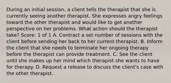 During an initial session, a client tells the therapist that she is currently seeing another therapist. She expresses angry feelings toward the other therapist and would like to get another perspective on her problems. What action should the therapist take? Score: 1 of 1 A. Contract a set number of sessions with the client before sending her back to her current therapist. B. Inform the client that she needs to terminate her ongoing therapy before the therapist can provide treatment. C. See the client until she makes up her mind which therapist she wants to have for therapy. D. Request a release to discuss the client's case with the other therapist.