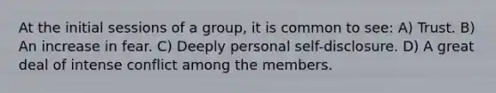 At the initial sessions of a group, it is common to see: A) Trust. B) An increase in fear. C) Deeply personal self-disclosure. D) A great deal of intense conflict among the members.