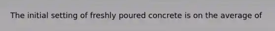 The initial setting of freshly poured concrete is on the average of