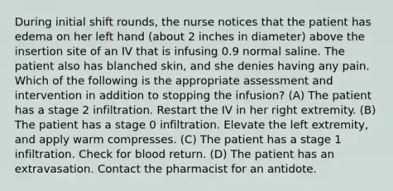 During initial shift rounds, the nurse notices that the patient has edema on her left hand (about 2 inches in diameter) above the insertion site of an IV that is infusing 0.9 normal saline. The patient also has blanched skin, and she denies having any pain. Which of the following is the appropriate assessment and intervention in addition to stopping the infusion? (A) The patient has a stage 2 infiltration. Restart the IV in her right extremity. (B) The patient has a stage 0 infiltration. Elevate the left extremity, and apply warm compresses. (C) The patient has a stage 1 infiltration. Check for blood return. (D) The patient has an extravasation. Contact the pharmacist for an antidote.