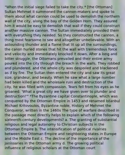 "When the initial siege failed to take the city,* [the Ottoman] Sultan Mehmet II summoned the cannon-makers and spoke to them about what cannon could be used to demolish the northern wall of the city, along the bay of the Golden Horn. They assured him it would be easy to demolish that wall if they could construct another massive cannon. The Sultan immediately provided them with everything they needed. So they constructed the cannon, a thing most fearsome to see and altogether unbelievable. With an astounding thunder and a flame that lit up all the surroundings, the canon hurled stones that hit the wall with tremendous force and velocity and immediately knocked it down. After a long and bitter struggle, the Ottomans prevailed and their entire army poured into the city through the breach in the walls. They robbed and plundered, and the whole city was despoiled and blackened as if by fire. The Sultan then entered the city and saw its great size, grandeur, and beauty. When he saw what a large number had been killed and the wholesale ruin and destruction of the city, he was filled with compassion. Tears fell from his eyes as he groaned: 'What a great city we have given over to plunder and destruction!'" *The Byzantine capital Constantinople, which was conquered by the Ottoman Empire in 1453 and renamed Istanbul Michael Kritovoulos, Byzantine noble, History of Mehmet the Conqueror, written in the 1460s The type of warfare described in the passage most directly helps to explain which of the following sixteenth-century developments? a. The granting of substantial religious and legal autonomy to Christian subjects in the Ottoman Empire b. The intensification of political rivalries between the Ottoman Empire and neighboring states in Europe and the Middle East c. The decline of the importance of the Janissaries in the Ottoman army d. The growing political influence of religious scholars at the Ottoman court