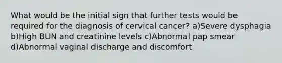 What would be the initial sign that further tests would be required for the diagnosis of cervical cancer? a)Severe dysphagia b)High BUN and creatinine levels c)Abnormal pap smear d)Abnormal vaginal discharge and discomfort