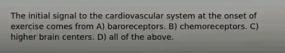 The initial signal to the cardiovascular system at the onset of exercise comes from A) baroreceptors. B) chemoreceptors. C) higher brain centers. D) all of the above.