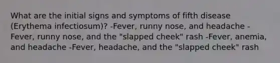 What are the initial signs and symptoms of fifth disease (Erythema infectiosum)? -Fever, runny nose, and headache -Fever, runny nose, and the "slapped cheek" rash -Fever, anemia, and headache -Fever, headache, and the "slapped cheek" rash