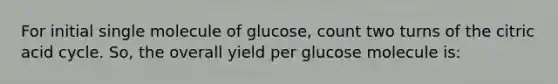 For initial single molecule of glucose, count two turns of the citric acid cycle. So, the overall yield per glucose molecule is: