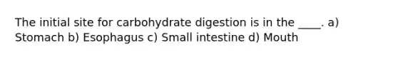 The initial site for carbohydrate digestion is in the ____. a) Stomach b) Esophagus c) Small intestine d) Mouth