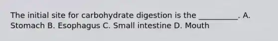 The initial site for carbohydrate digestion is the __________. A. Stomach B. Esophagus C. Small intestine D. Mouth