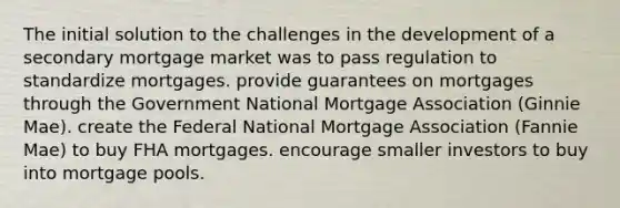 The initial solution to the challenges in the development of a secondary mortgage market was to pass regulation to standardize mortgages. provide guarantees on mortgages through the Government National Mortgage Association (Ginnie Mae). create the Federal National Mortgage Association (Fannie Mae) to buy FHA mortgages. encourage smaller investors to buy into mortgage pools.