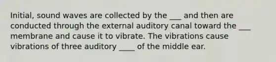 Initial, sound waves are collected by the ___ and then are conducted through the external auditory canal toward the ___ membrane and cause it to vibrate. The vibrations cause vibrations of three auditory ____ of the middle ear.