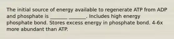 The initial source of energy available to regenerate ATP from ADP and phosphate is _______ _______. Includes high energy phosphate bond. Stores excess energy in phosphate bond. 4-6x more abundant than ATP.