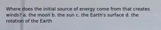 Where does the initial source of energy come from that creates winds? a. the moon b. the sun c. the Earth's surface d. the rotation of the Earth