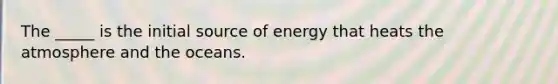 The _____ is the initial source of energy that heats the atmosphere and the oceans.