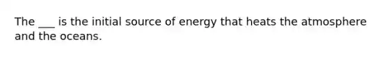 The ___ is the initial source of energy that heats the atmosphere and the oceans.