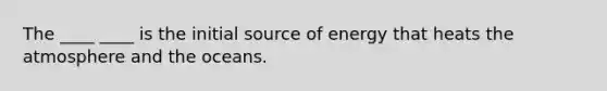 The ____ ____ is the initial source of energy that heats the atmosphere and the oceans.