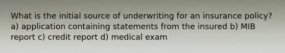 What is the initial source of underwriting for an insurance policy? a) application containing statements from the insured b) MIB report c) credit report d) medical exam