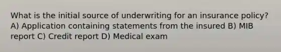 What is the initial source of underwriting for an insurance policy? A) Application containing statements from the insured B) MIB report C) Credit report D) Medical exam