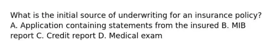 What is the initial source of underwriting for an insurance policy? A. Application containing statements from the insured B. MIB report C. Credit report D. Medical exam