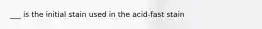 ___ is the initial stain used in the acid-fast stain