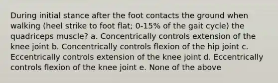 During initial stance after the foot contacts the ground when walking (heel strike to foot flat; 0-15% of the gait cycle) the quadriceps muscle? a. Concentrically controls extension of the knee joint b. Concentrically controls flexion of the hip joint c. Eccentrically controls extension of the knee joint d. Eccentrically controls flexion of the knee joint e. None of the above