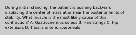 During initial standing, the patient is pushing backward displacing the center-of-mass at or near the posterior limits of stability. What muscle is the most likely cause of this contraction? A. Gastrocnemius-soleus B. Hamstrings C. Hip extensors D. Tibialis anterior/peroneals