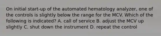 On initial start-up of the automated hematology analyzer, one of the controls is slightly below the range for the MCV. Which of the following is indicated? A. call of service B. adjust the MCV up slightly C. shut down the instrument D. repeat the control