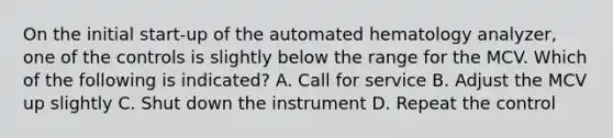 On the initial start-up of the automated hematology analyzer, one of the controls is slightly below the range for the MCV. Which of the following is indicated? A. Call for service B. Adjust the MCV up slightly C. Shut down the instrument D. Repeat the control