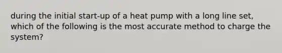 during the initial start-up of a heat pump with a long line set, which of the following is the most accurate method to charge the system?