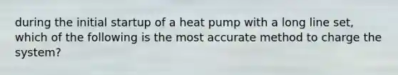 during the initial startup of a heat pump with a long line set, which of the following is the most accurate method to charge the system?