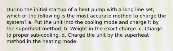 During the initial startup of a heat pump with a long line set, which of the following is the most accurate method to charge the system? a. Put the unit into the cooling mode and charge it by the superheat method. b. Weight in the exact charge. c. Charge to proper sub-cooling. d. Charge the unit by the superheat method in the heating mode.