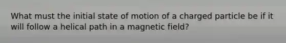 What must the initial state of motion of a charged particle be if it will follow a helical path in a magnetic field?