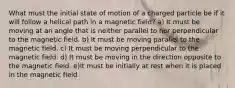 What must the initial state of motion of a charged particle be if it will follow a helical path in a magnetic field? a) It must be moving at an angle that is neither parallel to nor perpendicular to the magnetic field. b) It must be moving parallel to the magnetic field. c) It must be moving perpendicular to the magnetic field. d) It must be moving in the direction opposite to the magnetic field. e)It must be initially at rest when it is placed in the magnetic field