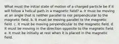 What must the initial state of motion of a charged particle be if it will follow a helical path in a magnetic field? a. It must be moving at an angle that is neither parallel to nor perpendicular to the magnetic field. b. It must be moving parallel to the magnetic field. c. It must be moving perpendicular to the magnetic field. d. It must be moving in the direction opposite to the magnetic field. e. It must be initially at rest when it is placed in the magnetic field.