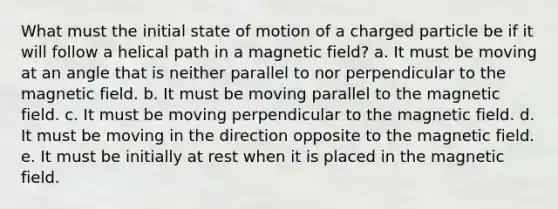 What must the initial state of motion of a charged particle be if it will follow a helical path in a magnetic field? a. It must be moving at an angle that is neither parallel to nor perpendicular to the magnetic field. b. It must be moving parallel to the magnetic field. c. It must be moving perpendicular to the magnetic field. d. It must be moving in the direction opposite to the magnetic field. e. It must be initially at rest when it is placed in the magnetic field.