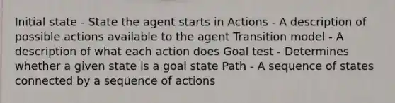 Initial state - State the agent starts in Actions - A description of possible actions available to the agent Transition model - A description of what each action does Goal test - Determines whether a given state is a goal state Path - A sequence of states connected by a sequence of actions